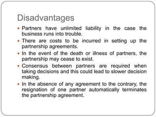 Disadvantages
 Partners have unlimited liability in the case the
    business runs into trouble.
   There are costs to be incurred in setting up the
    partnership agreements.
   In the event of the death or illness of partners, the
    partnership may cease to exist.
   Consensus between partners are required when
    taking decisions and this could lead to slower decision
    making.
   In the absence of any agreement to the contrary, the
    resignation of one partner automatically terminates
    the partnership agreement.
 