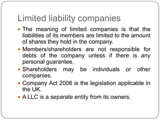 Limited liability companies
 The meaning of limited companies is that the
    liabilities of its members are limited to the amount
    of shares they hold in the company.
   Members/shareholders are not responsible for
    debts of the company unless if there is any
    personal guarantee.
   Shareholders may be individuals or other
    companies.
   Company Act 2006 is the legislation applicable in
    the UK.
   A LLC is a separate entity from its owners.
 
