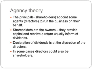 Agency theory
 The principals (shareholders) appoint some
  agents (directors) to run the business on their
  behalf.
 Shareholders are the owners – they provide
  capital and receive a return usually inform of
  dividends.
 Declaration of dividends is at the discretion of the
  directors.
 In some cases directors could also be
  shareholders.
 