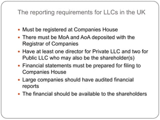 The reporting requirements for LLCs in the UK

 Must be registered at Companies House
 There must be MoA and AoA deposited with the
    Registrar of Companies
   Have at least one director for Private LLC and two for
    Public LLC who may also be the shareholder(s)
   Financial statements must be prepared for filing to
    Companies House
   Large companies should have audited financial
    reports
   The financial should be available to the shareholders
 
