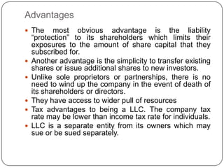 Advantages
 The      most obvious advantage is the liability
    “protection” to its shareholders which limits their
    exposures to the amount of share capital that they
    subscribed for.
   Another advantage is the simplicity to transfer existing
    shares or issue additional shares to new investors.
   Unlike sole proprietors or partnerships, there is no
    need to wind up the company in the event of death of
    its shareholders or directors.
   They have access to wider pull of resources
   Tax advantages to being a LLC. The company tax
    rate may be lower than income tax rate for individuals.
   LLC is a separate entity from its owners which may
    sue or be sued separately.
 