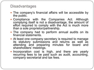 Disadvantages
 The company‟s financial affairs will be accessible by
    the public.
   Compliance with the Companies Act. Although
    complying itself is not a disadvantage, the amount of
    effort required to comply with the Act is much more
    than a sole proprietor/partnership.
   The company had to perform annual audits on its
    financial statements.
   At least one company secretary is required to manage
    its statutory submissions and returns as well as
    attending and preparing minutes for board and
    shareholders‟ meetings.
   Incorporation cost is high, and there are yearly
    recurring fees to be paid such as audit, accounting,
    company secretarial and tax fees.
 