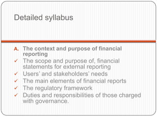 Detailed syllabus


A. The context and purpose of financial
    reporting
 The scope and purpose of, financial
    statements for external reporting
   Users‟ and stakeholders‟ needs
   The main elements of financial reports
   The regulatory framework
   Duties and responsibilities of those charged
    with governance.
 