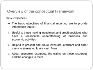 Overview of the conceptual Framework
Basic Objectives:
  The basic objectives of financial reporting are to provide
    information that is:-

 1. Useful to those making investment and credit decisions who
    have a reasonable       understanding   of   business   and
    economic activities
 2. Helpful to present and future investors, creditors and other
    users in assessing future cash flows
 3. About economic resources, the claims on those resources
    and the changes in them
 