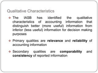 Qualitative Characteristics
 The       IASB    has      identified  the    qualitative
   characteristics of accounting information that
   distinguish better (more useful) information from
   inferior (less useful) information for decision making
   purposes
 Primary qualities are relevance and reliability of
   accounting information

 Secondary    qualities are comparability             and
   consistency of reported information
 