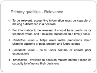 Primary qualities - Relevance

 To be relevant, accounting information must be capable of
   making a difference in a decision

 For information to be relevant, it should have predictive or
   feedback value, and it must be presented on a timely basis

 Predictive value – helps users make predictions about
   ultimate outcome of past, present and future events

 Feedback value - helps users confirm or correct prior
   expectations

 Timeliness - available to decision makers before it loses its
   capacity to influence their decisions
 