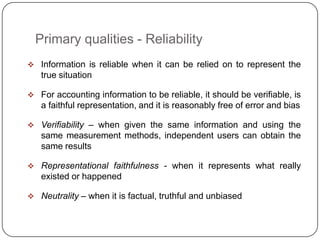 Primary qualities - Reliability
 Information is reliable when it can be relied on to represent the
   true situation

 For accounting information to be reliable, it should be verifiable, is
   a faithful representation, and it is reasonably free of error and bias

 Verifiability – when given the same information and using the
   same measurement methods, independent users can obtain the
   same results

 Representational faithfulness - when it represents what really
   existed or happened

 Neutrality – when it is factual, truthful and unbiased
 