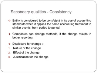 Secondary qualities - Consistency

 Entity is considered to be consistent in its use of accounting
     standards when it applies the same accounting treatment to
     similar events from period to period

 Companies can change methods, if the change results in
     better reporting

 Disclosure for change :-
1. Nature of the change
2. Effect of the change
3. Justification for the change
 