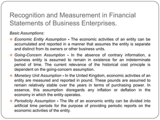 Recognition and Measurement in Financial
Statements of Business Enterprises.
Basic Assumptions:
 Economic Entity Assumption - The economic activities of an entity can be
  accumulated and reported in a manner that assumes the entity is separate
  and distinct from its owners or other business units.
 Going-Concern Assumption - In the absence of contrary information, a
  business entity is assumed to remain in existence for an indeterminate
  period of time. The current relevance of the historical cost principle is
  dependent on the going-concern assumption.
 Monetary Unit Assumption - In the United Kingdom, economic activities of an
  entity are measured and reported in pound. These pounds are assumed to
  remain relatively stable over the years in terms of purchasing power. In
  essence, this assumption disregards any inflation or deflation in the
  economy in which the entity operates.
 Periodicity Assumption - The life of an economic entity can be divided into
  artificial time periods for the purpose of providing periodic reports on the
  economic activities of the entity.
 