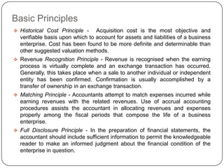Basic Principles
 Historical Cost Principle -    Acquisition cost is the most objective and
  verifiable basis upon which to account for assets and liabilities of a business
  enterprise. Cost has been found to be more definite and determinable than
  other suggested valuation methods.
 Revenue Recognition Principle - Revenue is recognised when the earning
  process is virtually complete and an exchange transaction has occurred.
  Generally, this takes place when a sale to another individual or independent
  entity has been confirmed. Confirmation is usually accomplished by a
  transfer of ownership in an exchange transaction.
 Matching Principle - Accountants attempt to match expenses incurred while
  earning revenues with the related revenues. Use of accrual accounting
  procedures assists the accountant in allocating revenues and expenses
  properly among the fiscal periods that compose the life of a business
  enterprise.
 Full Disclosure Principle - In the preparation of financial statements, the
  accountant should include sufficient information to permit the knowledgeable
  reader to make an informed judgment about the financial condition of the
  enterprise in question.
 