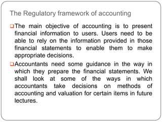 The Regulatory framework of accounting
 The main objective of accounting is to present
  financial information to users. Users need to be
  able to rely on the information provided in those
  financial statements to enable them to make
  appropriate decisions.
 Accountants need some guidance in the way in
  which they prepare the financial statements. We
  shall look at some of the ways in which
  accountants take decisions on methods of
  accounting and valuation for certain items in future
  lectures.
 