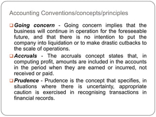 Accounting Conventions/concepts/principles
 Going concern - Going concern implies that the
  business will continue in operation for the foreseeable
  future, and that there is no intention to put the
  company into liquidation or to make drastic cutbacks to
  the scale of operations.
 Accruals - The accruals concept states that, in
  computing profit, amounts are included in the accounts
  in the period when they are earned or incurred, not
  received or paid.
 Prudence - Prudence is the concept that specifies, in
  situations where there is uncertainty, appropriate
  caution is exercised in recognising transactions in
  financial records.
 