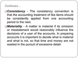 Continues…
Consistency - The consistency convention is
 that the accounting treatment of like items should
 be consistently applied from one accounting
 period to the next.
Materiality - A matter is material if its omission
 or misstatement would reasonably influence the
 decisions of a user of the accounts. In preparing
 accounts it is important to decide what is material
 and what is not, so that time and money are not
 wasted in the pursuit of excessive detail.
 