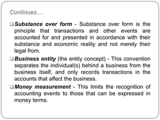 Continues…
 Substance over form - Substance over form is the
  principle that transactions and other events are
  accounted for and presented in accordance with their
  substance and economic reality and not merely their
  legal from.
 Business entity (the entity concept) - This convention
  separates the individual(s) behind a business from the
  business itself, and only records transactions in the
  accounts that affect the business.
 Money measurement - This limits the recognition of
  accounting events to those that can be expressed in
  money terms.
 