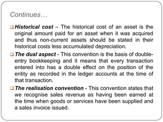 Continues…
 Historical cost – The historical cost of an asset is the
  original amount paid for an asset when it was acquired
  and thus non-current assets should be stated in their
  historical costs less accumulated depreciation.
 The dual aspect - This convention is the basis of double-
  entry bookkeeping and it means that every transaction
  entered into has a double effect on the position of the
  entity as recorded in the ledger accounts at the time of
  that transaction.
 The realisation convention - This convention states that
  we recognise sales revenue as having been earned at
  the time when goods or services have been supplied and
  a sales invoice issued.
 