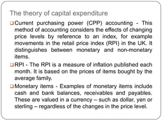 The theory of capital expenditure
 Current purchasing power (CPP) accounting - This
  method of accounting considers the effects of changing
  price levels by reference to an index, for example
  movements in the retail price index (RPI) in the UK. It
  distinguishes between monetary and non-monetary
  items.
 RPI - The RPI is a measure of inflation published each
  month. It is based on the prices of items bought by the
  average family.
 Monetary items - Examples of monetary items include
  cash and bank balances, receivables and payables.
  These are valued in a currency – such as dollar, yen or
  sterling – regardless of the changes in the price level.
 