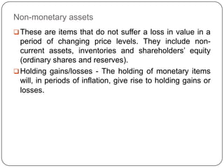 Non-monetary assets
 These are items that do not suffer a loss in value in a
  period of changing price levels. They include non-
  current assets, inventories and shareholders‟ equity
  (ordinary shares and reserves).
 Holding gains/losses - The holding of monetary items
  will, in periods of inflation, give rise to holding gains or
  losses.
 