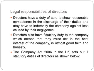 Legal responsibilities of directors
 Directors have a duty of care to show reasonable
  competence in the discharge of their duties and
  may have to indemnify the company against loss
  caused by their negligence.
 Directors also have fiduciary duty to the company
  which means that they must act in the best
  interest of the company, in utmost good faith and
  honesty.
 The Company Act 2006 in the UK sets out 7
  statutory duties of directors as shown below:
 
