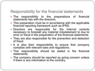 Responsibility for the financial statements
 The       responsibility to the preparations of financial
    statements lies with the directors.
   This preparation must be in accordance with the applicable
    financial reporting framework such as IFRS.
   Directors are responsible for the internal controls
    necessary to forestall any material misstatement to due to
    error or fraud in the preparation of the financial statements.
   They are also responsible for the prevention and detection
    of fraud.
   It is also their responsibility to ensure that company
    complies with relevant laws and regulations.
   This responsibility should be stated in the financial
    statements.
   The company should be reported as going concern unless
    if there is any information to the contrary.
 