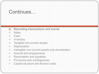 Continues…


D.   Recording transactions and events
    Sales
    Cash
    Inventory
    Tangible non-current assets
    Depreciation
    Intangible non-current assets and amortisation
    Accrual and prepayments
    Receivables and payables
    Provisions and contingencies
    Capital structure and finance costs
 