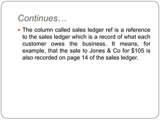 Continues…
 The column called sales ledger ref is a reference
 to the sales ledger which is a record of what each
 customer owes the business. It means, for
 example, that the sale to Jones & Co for $105 is
 also recorded on page 14 of the sales ledger.
 