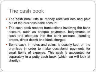 The cash book
 The cash book lists all money received into and paid
  out of the business bank account.
 The cash book records transactions involving the bank
  account, such as cheque payments, lodgements of
  cash and cheques into the bank account, standing
  orders, direct debits and bank charges.
 Some cash, in notes and coins, is usually kept on the
  premises in order to make occasional payments for
  small items of expense. This cash is accounted for
  separately in a petty cash book (which we will look at
  shortly).
 