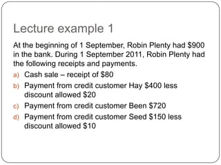Lecture example 1
At the beginning of 1 September, Robin Plenty had $900
in the bank. During 1 September 2011, Robin Plenty had
the following receipts and payments.
a) Cash sale – receipt of $80
b) Payment from credit customer Hay $400 less
    discount allowed $20
c) Payment from credit customer Been $720
d) Payment from credit customer Seed $150 less
    discount allowed $10
 
