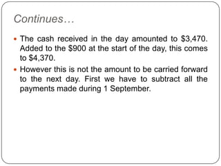 Continues…
 The cash received in the day amounted to $3,470.
  Added to the $900 at the start of the day, this comes
  to $4,370.
 However this is not the amount to be carried forward
  to the next day. First we have to subtract all the
  payments made during 1 September.
 