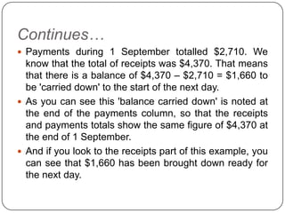Continues…
 Payments during 1 September totalled $2,710. We
  know that the total of receipts was $4,370. That means
  that there is a balance of $4,370 – $2,710 = $1,660 to
  be 'carried down' to the start of the next day.
 As you can see this 'balance carried down' is noted at
  the end of the payments column, so that the receipts
  and payments totals show the same figure of $4,370 at
  the end of 1 September.
 And if you look to the receipts part of this example, you
  can see that $1,660 has been brought down ready for
  the next day.
 