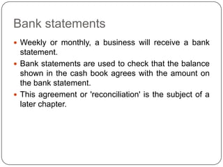 Bank statements
 Weekly or monthly, a business will receive a bank
  statement.
 Bank statements are used to check that the balance
  shown in the cash book agrees with the amount on
  the bank statement.
 This agreement or 'reconciliation' is the subject of a
  later chapter.
 