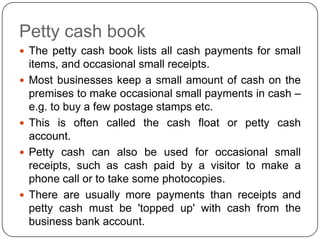 Petty cash book
 The petty cash book lists all cash payments for small
    items, and occasional small receipts.
   Most businesses keep a small amount of cash on the
    premises to make occasional small payments in cash –
    e.g. to buy a few postage stamps etc.
   This is often called the cash float or petty cash
    account.
   Petty cash can also be used for occasional small
    receipts, such as cash paid by a visitor to make a
    phone call or to take some photocopies.
   There are usually more payments than receipts and
    petty cash must be 'topped up' with cash from the
    business bank account.
 