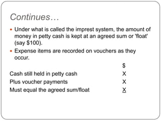 Continues…
 Under what is called the imprest system, the amount of
  money in petty cash is kept at an agreed sum or 'float'
  (say $100).
 Expense items are recorded on vouchers as they
  occur.
                                             $
Cash still held in petty cash                X
Plus voucher payments                        X
Must equal the agreed sum/float              X
 