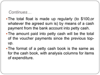 Continues…
 The total float is made up regularly (to $100,or
  whatever the agreed sum is) by means of a cash
  payment from the bank account into petty cash.
 The amount paid into petty cash will be the total
  of the voucher payments since the previous top-
  up.
 The format of a petty cash book is the same as
  for the cash book, with analysis columns for items
  of expenditure.
 