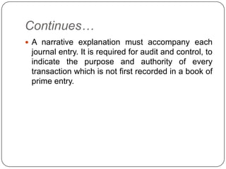 Continues…
 A narrative explanation must accompany each
 journal entry. It is required for audit and control, to
 indicate the purpose and authority of every
 transaction which is not first recorded in a book of
 prime entry.
 