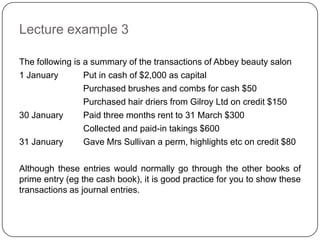 Lecture example 3

The following is a summary of the transactions of Abbey beauty salon
1 January        Put in cash of $2,000 as capital
                 Purchased brushes and combs for cash $50
                 Purchased hair driers from Gilroy Ltd on credit $150
30 January       Paid three months rent to 31 March $300
                 Collected and paid-in takings $600
31 January       Gave Mrs Sullivan a perm, highlights etc on credit $80

Although these entries would normally go through the other books of
prime entry (eg the cash book), it is good practice for you to show these
transactions as journal entries.
 