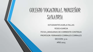COLEGIO VOCACIONAL MONSEÑOR
SANABRIA
ESTUDIANTES:KARLA FALLAS
YESICA GARCIA
FICHA 3 MAQUINAS DE CORRIENTE CONTINUA
PROFESOR: FERNANDO CORRALES CORRALES
SECCION: 5-11
AÑO:2015
 