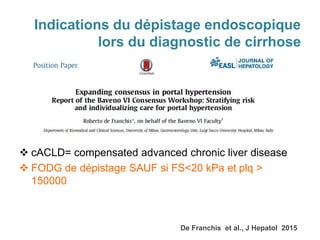 Indications du dépistage endoscopique
lors du diagnostic de cirrhose
 cACLD= compensated advanced chronic liver disease
 FODG de dépistage SAUF si FS<20 kPa et plq >
150000
De Franchis et al., J Hepatol 2015
 