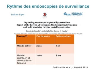 Rythme des endoscopies de surveillance
De Franchis et al., J Hepatol 2015
Baveno VI Pas de varice Petites varices
Maladie active* 2 ans 1 an
Maladie
contrôlée** et
absence de co-
facteurs§
3 ans 2 ans
 