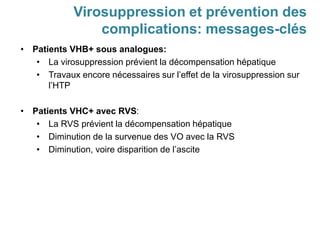 • Patients VHB+ sous analogues:
• La virosuppression prévient la décompensation hépatique
• Travaux encore nécessaires sur l’effet de la virosuppression sur
l’HTP
• Patients VHC+ avec RVS:
• La RVS prévient la décompensation hépatique
• Diminution de la survenue des VO avec la RVS
• Diminution, voire disparition de l’ascite
Virosuppression et prévention des
complications: messages-clés
 