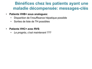 • Patients VHB+ sous analogues:
• Disparition de l’insuffisance hépatique possible
• Sorties de liste de TH possibles
• Patients VHC+ avec RVS:
• Le progrès, c’est maintenant ???
Bénéfices chez les patients ayant une
maladie décompensée: messages-clés
 