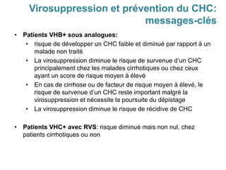 • Patients VHB+ sous analogues:
• risque de développer un CHC faible et diminué par rapport à un
malade non traité
• La virosuppression diminue le risque de survenue d’un CHC
principalement chez les malades cirrhotiques ou chez ceux
ayant un score de risque moyen à élevé
• En cas de cirrhose ou de facteur de risque moyen à élevé, le
risque de survenue d’un CHC reste important malgré la
virosuppression et nécessite la poursuite du dépistage
• La virosuppression diminue le risque de récidive de CHC
• Patients VHC+ avec RVS: risque diminué mais non nul, chez
patients cirrhotiques ou non
Virosuppression et prévention du CHC:
messages-clés
 