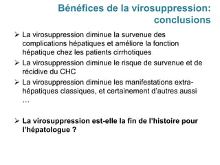  La virosuppression diminue la survenue des
complications hépatiques et améliore la fonction
hépatique chez les patients cirrhotiques
 La virosuppression diminue le risque de survenue et de
récidive du CHC
 La virosuppression diminue les manifestations extra-
hépatiques classiques, et certainement d’autres aussi
…
 La virosuppression est-elle la fin de l’histoire pour
l’hépatologue ?
Bénéfices de la virosuppression:
conclusions
 