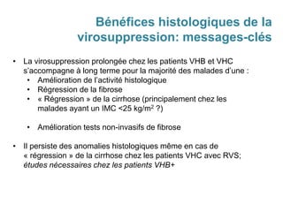 Bénéfices histologiques de la
virosuppression: messages-clés
• La virosuppression prolongée chez les patients VHB et VHC
s’accompagne à long terme pour la majorité des malades d’une :
• Amélioration de l’activité histologique
• Régression de la fibrose
• « Régression » de la cirrhose (principalement chez les
malades ayant un IMC <25 kg/m2 ?)
• Amélioration tests non-invasifs de fibrose
• Il persiste des anomalies histologiques même en cas de
« régression » de la cirrhose chez les patients VHC avec RVS;
études nécessaires chez les patients VHB+
 