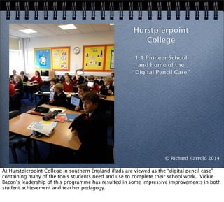 Hurstpierpoint
College
1:1 Pioneer School
and home of the
“Digital Pencil Case”
©	
  Richard	
  Harrold	
  2014
At Hurstpierpoint College in southern England iPads are viewed as the “digital pencil case”
containing many of the tools students need and use to complete their school work. Vickie
Bacon’s leadership of this programme has resulted in some impressive improvements in both
student achievement and teacher pedagogy.
 