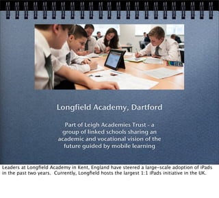 Longfield Academy, Dartford
Part of Leigh Academies Trust - a
group of linked schools sharing an
academic and vocational vision of the
future guided by mobile learning
Leaders at Longﬁeld Academy in Kent, England have steered a large-scale adoption of iPads
in the past two years. Currently, Longﬁeld hosts the largest 1:1 iPads initiative in the UK.
 