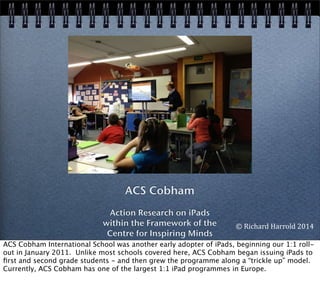 ACS Cobham
Action Research on iPads
within the Framework of the
Centre for Inspiring Minds
©	
  Richard	
  Harrold	
  2014
ACS Cobham International School was another early adopter of iPads, beginning our 1:1 roll-
out in January 2011. Unlike most schools covered here, ACS Cobham began issuing iPads to
ﬁrst and second grade students - and then grew the programme along a “trickle up” model.
Currently, ACS Cobham has one of the largest 1:1 iPad programmes in Europe.
 