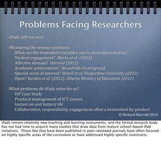 -­‐iPads	
  still	
  too	
  new
-­‐Measuring	
  the	
  wrong	
  constructs	
  	
  	
  	
  	
  	
  
	
  	
  	
  	
  	
  	
  	
  What	
  are	
  the	
  dependent	
  variables	
  one	
  is	
  most	
  interested	
  in?
	
  	
  	
  	
  	
  	
  	
  Student	
  engagement?	
  	
  Marks	
  et	
  al.	
  (2011)
	
  	
  	
  	
  	
  	
  	
  Affective	
  domain?	
  	
  Harrold	
  (2012)
	
  	
  	
  	
  	
  	
  	
  Academic	
  achievement?	
  	
  Broadribb	
  (in	
  progress)
	
  	
  	
  	
  	
  	
  	
  Special	
  areas	
  of	
  interest?	
  Bebell	
  et	
  al.	
  Pepperdine	
  University	
  (2012)
	
  	
  	
  	
  	
  	
  	
  Open?	
  Burden	
  et	
  al.	
  (2012),	
  Alberta	
  Ministry	
  of	
  Education	
  (2011)
-­‐What	
  problems	
  do	
  iPads	
  solve	
  for	
  us?
	
  	
  	
  	
  	
  	
  	
  ISP	
  Case	
  Study
	
  	
  	
  	
  	
  	
  	
  Practical	
  management	
  of	
  ICT	
  classes
	
  	
  	
  	
  	
  	
  	
  Instant	
  on	
  and	
  battery	
  life
	
  	
  	
  	
  	
  	
  	
  Collaboration,	
  responsibility,	
  engagement	
  often	
  a	
  benevolent	
  by-­‐product
Problems Facing Researchers
	
  
©	
  Richard	
  Harrold	
  2014
iPads remain relatively new teaching and learning instruments, and the formal research body
has not had time to acquire many studies that draw data from mature school-based iPad
initiatives. Those few that have been published in peer-reviewed journals have often focused
on highly speciﬁc areas of the curriculum or have addressed highly speciﬁc constructs.
 
