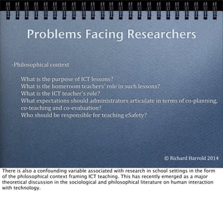 -­‐Philosophical	
  context
	
  	
  	
  	
  	
  	
  	
  What	
  is	
  the	
  purpose	
  of	
  ICT	
  lessons?	
  
	
  	
  	
  	
  	
  	
  	
  What	
  is	
  the	
  homeroom	
  teachers’	
  role	
  in	
  such	
  lessons?	
  
	
  	
  	
  	
  	
  	
  	
  What	
  is	
  the	
  ICT	
  teacher’s	
  role?	
  
	
  	
  	
  	
  	
  	
  	
  What	
  expectations	
  should	
  administrators	
  articulate	
  in	
  terms	
  of	
  co-­‐planning,	
  	
  	
  	
  
	
  	
  	
  	
  	
  	
  	
  co-­‐teaching	
  and	
  co-­‐evaluation?	
  
	
  	
  	
  	
  	
  	
  	
  Who	
  should	
  be	
  responsible	
  for	
  teaching	
  eSafety?
	
  	
  
Problems Facing Researchers
©	
  Richard	
  Harrold	
  2014
There is also a confounding variable associated with research in school settings in the form
of the philosophical context framing ICT teaching. This has recently emerged as a major
theoretical discussion in the sociological and philosophical literature on human interaction
with technology.
 
