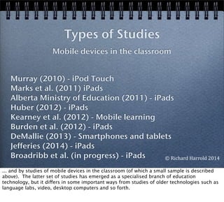 Murray (2010) - iPod Touch
Marks et al. (2011) iPads
Alberta Ministry of Education (2011) - iPads
Huber (2012) - iPads
Kearney et al. (2012) - Mobile learning
Burden et al. (2012) - iPads
DeMallie (2013) - Smartphones and tablets
Jefferies (2014) - iPads
Broadribb et al. (in progress) - iPads
Types of Studies
Mobile devices in the classroom
©	
  Richard	
  Harrold	
  2014
... and by studies of mobile devices in the classroom (of which a small sample is described
above). The latter set of studies has emerged as a specialised branch of education
technology, but it differs in some important ways from studies of older technologies such as
language labs, video, desktop computers and so forth.
 