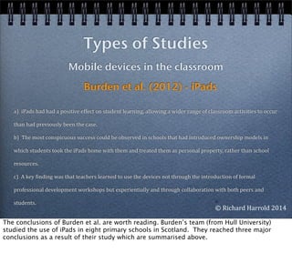 a)	
  	
  iPads	
  had	
  had	
  a	
  positive	
  effect	
  on	
  student	
  learning,	
  allowing	
  a	
  wider	
  range	
  of	
  classroom	
  activities	
  to	
  occur	
  
than	
  had	
  previously	
  been	
  the	
  case.	
  	
  
b)	
  	
  The	
  most	
  conspicuous	
  success	
  could	
  be	
  observed	
  in	
  schools	
  that	
  had	
  introduced	
  ownership	
  models	
  in	
  
which	
  students	
  took	
  the	
  iPads	
  home	
  with	
  them	
  and	
  treated	
  them	
  as	
  personal	
  property,	
  rather	
  than	
  school	
  
resources.	
  
c)	
  	
  A	
  key	
  Einding	
  was	
  that	
  teachers	
  learned	
  to	
  use	
  the	
  devices	
  not	
  through	
  the	
  introduction	
  of	
  formal	
  
professional	
  development	
  workshops	
  but	
  experientially	
  and	
  through	
  collaboration	
  with	
  both	
  peers	
  and	
  
students.
Types of Studies
Mobile devices in the classroom
Burden et al. (2012) - iPads
©	
  
©	
  Richard	
  Harrold	
  2014
The conclusions of Burden et al. are worth reading. Burden’s team (from Hull University)
studied the use of iPads in eight primary schools in Scotland. They reached three major
conclusions as a result of their study which are summarised above.
 